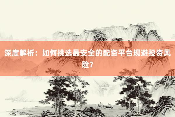 深度解析：如何挑选最安全的配资平台规避投资风险？
