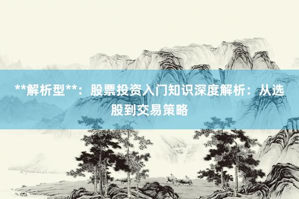 **解析型**：股票投资入门知识深度解析：从选股到交易策略