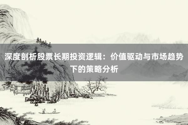 深度剖析股票长期投资逻辑：价值驱动与市场趋势下的策略分析