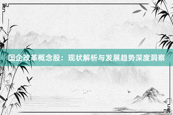 国企改革概念股：现状解析与发展趋势深度洞察