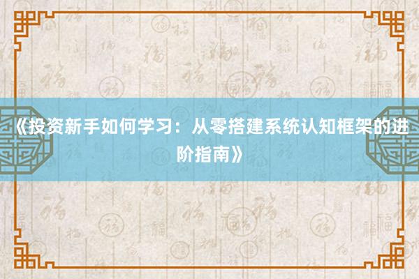 《投资新手如何学习：从零搭建系统认知框架的进阶指南》