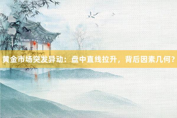 黄金市场突发异动：盘中直线拉升，背后因素几何？