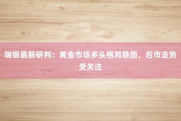 瑞银最新研判：黄金市场多头格局稳固，后市走势受关注