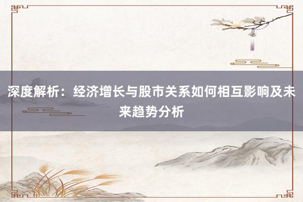 深度解析：经济增长与股市关系如何相互影响及未来趋势分析