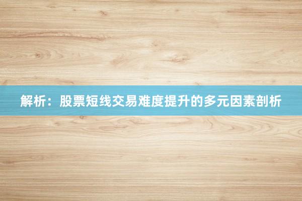 解析：股票短线交易难度提升的多元因素剖析