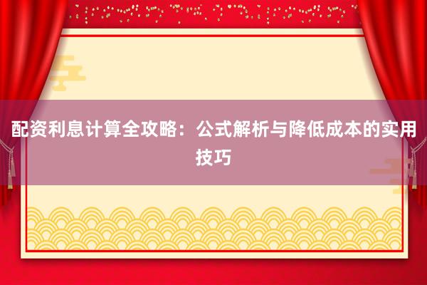配资利息计算全攻略：公式解析与降低成本的实用技巧