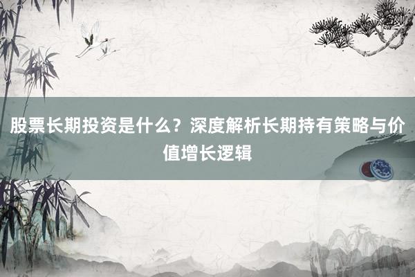 股票长期投资是什么？深度解析长期持有策略与价值增长逻辑