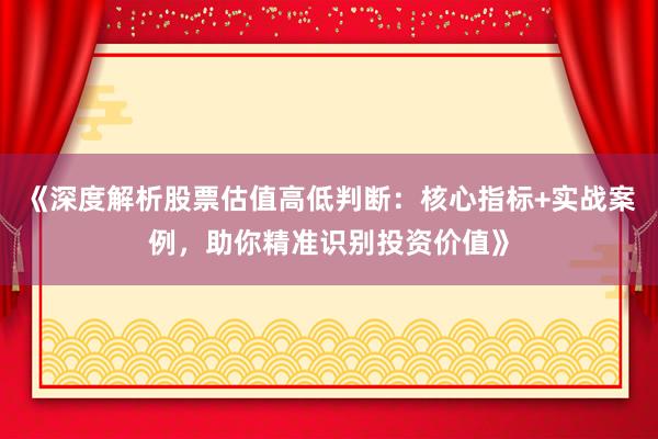 《深度解析股票估值高低判断：核心指标+实战案例，助你精准识别投资价值》