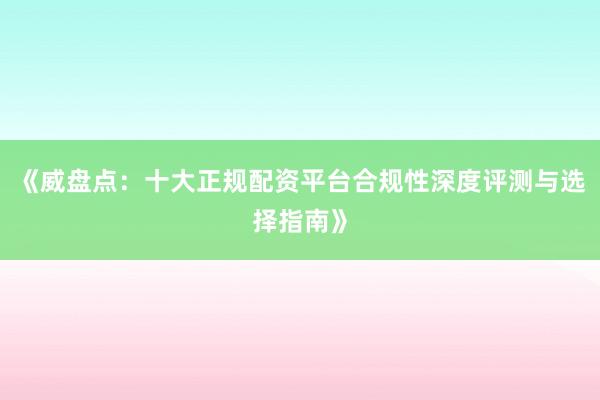 《威盘点：十大正规配资平台合规性深度评测与选择指南》