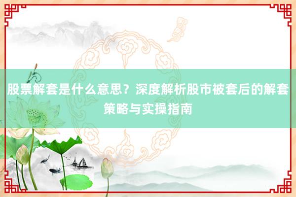 股票解套是什么意思？深度解析股市被套后的解套策略与实操指南