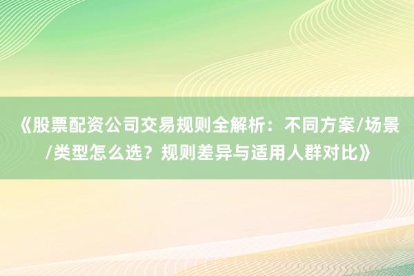 《股票配资公司交易规则全解析：不同方案/场景/类型怎么选？规则差异与适用人群对比》