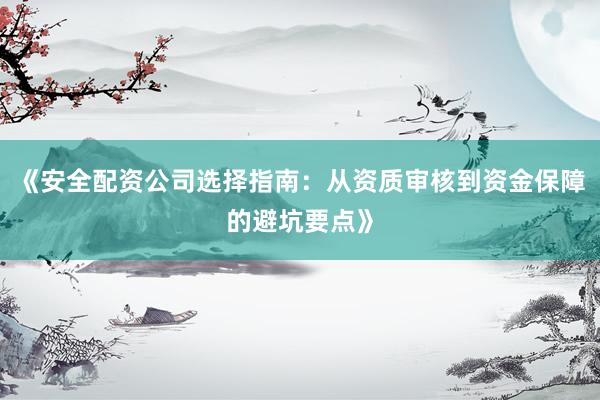 《安全配资公司选择指南：从资质审核到资金保障的避坑要点》
