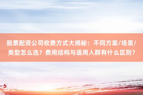 股票配资公司收费方式大揭秘：不同方案/场景/类型怎么选？费用结构与适用人群有什么区别？