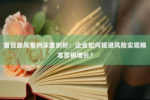 盲目跟风案例深度剖析：企业如何规避风险实现精准营销增长？