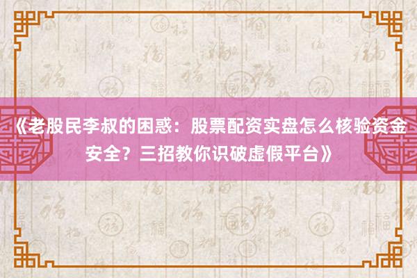 《老股民李叔的困惑：股票配资实盘怎么核验资金安全？三招教你识破虚假平台》