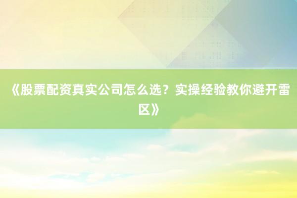 《股票配资真实公司怎么选？实操经验教你避开雷区》