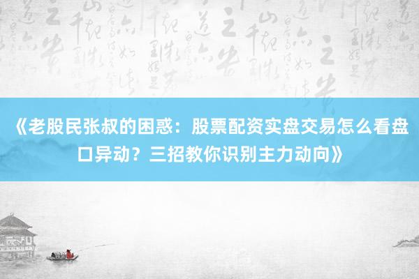 《老股民张叔的困惑：股票配资实盘交易怎么看盘口异动？三招教你识别主力动向》
