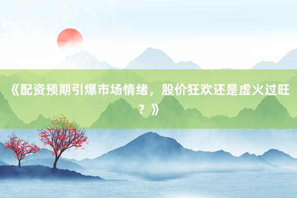 《配资预期引爆市场情绪，股价狂欢还是虚火过旺？》