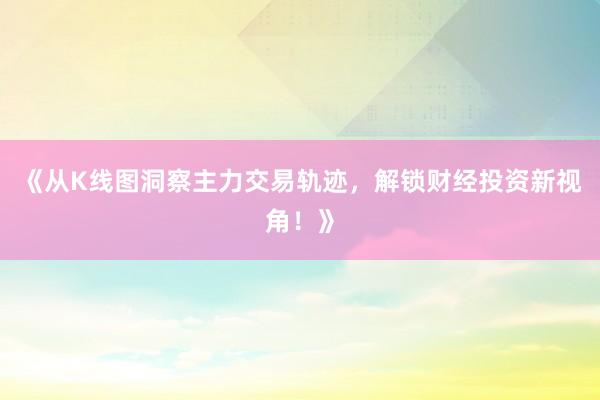 《从K线图洞察主力交易轨迹，解锁财经投资新视角！》