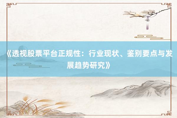 《透视股票平台正规性：行业现状、鉴别要点与发展趋势研究》