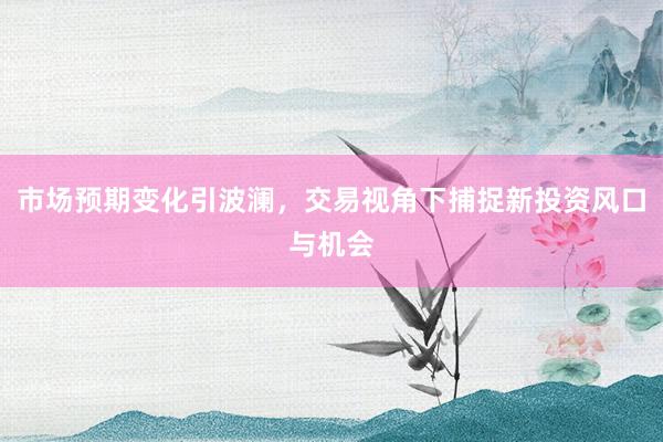 市场预期变化引波澜，交易视角下捕捉新投资风口与机会