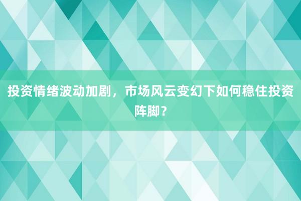 投资情绪波动加剧，市场风云变幻下如何稳住投资阵脚？