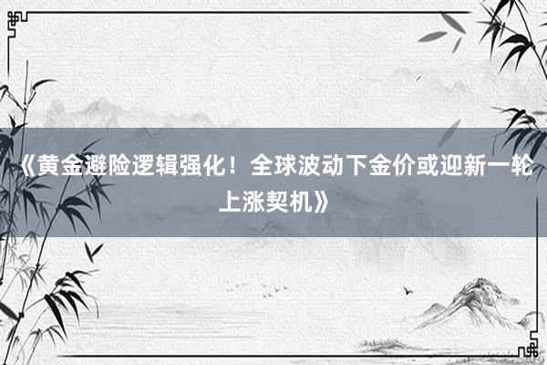 《黄金避险逻辑强化！全球波动下金价或迎新一轮上涨契机》