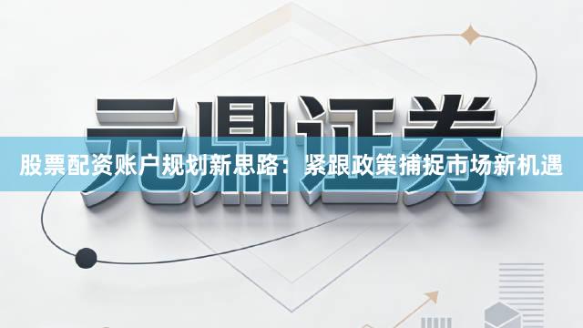 股票配资账户规划新思路：紧跟政策捕捉市场新机遇