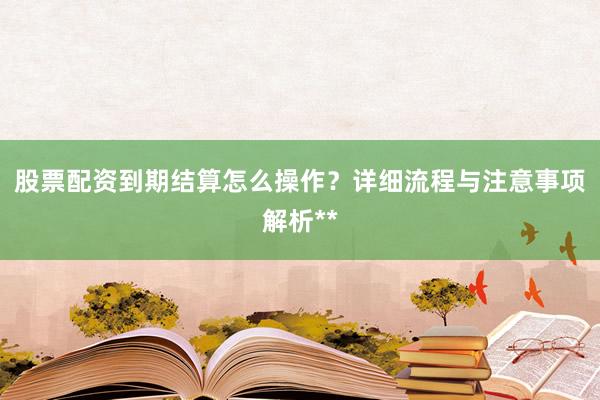 股票配资到期结算怎么操作？详细流程与注意事项解析**