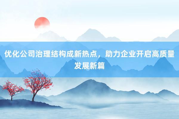 优化公司治理结构成新热点，助力企业开启高质量发展新篇