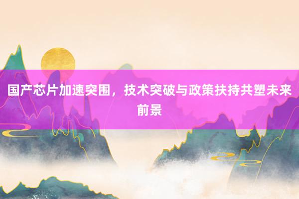 国产芯片加速突围，技术突破与政策扶持共塑未来前景