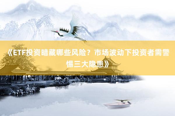 《ETF投资暗藏哪些风险？市场波动下投资者需警惕三大隐患》
