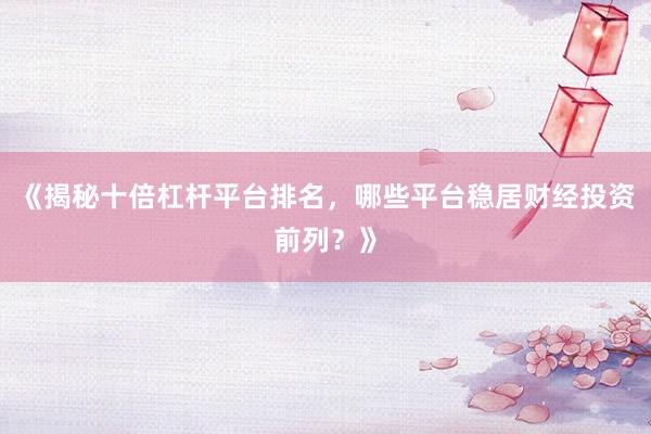 《揭秘十倍杠杆平台排名，哪些平台稳居财经投资前列？》