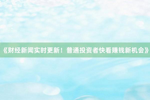 《财经新闻实时更新！普通投资者快看赚钱新机会》