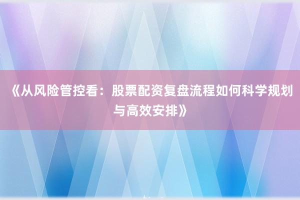 《从风险管控看：股票配资复盘流程如何科学规划与高效安排》