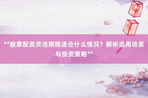 **股票配资灵活期限适合什么情况？解析适用场景与投资策略**