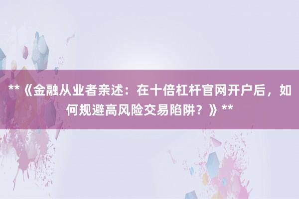 **《金融从业者亲述：在十倍杠杆官网开户后，如何规避高风险交易陷阱？》**
