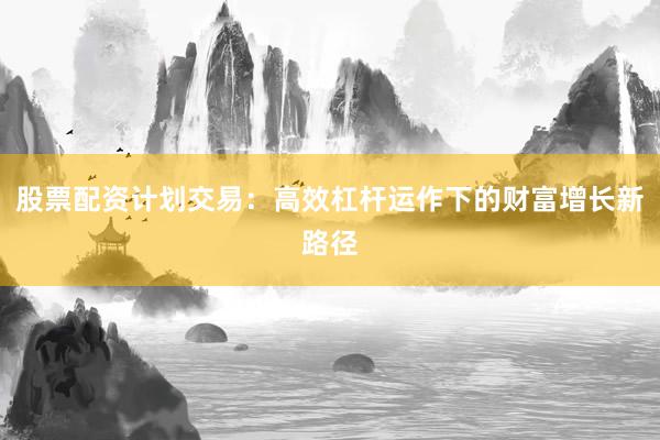 股票配资计划交易：高效杠杆运作下的财富增长新路径