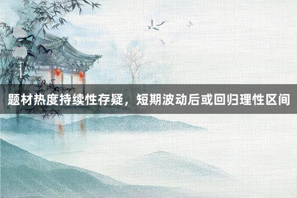 题材热度持续性存疑，短期波动后或回归理性区间
