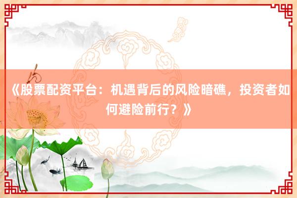 《股票配资平台：机遇背后的风险暗礁，投资者如何避险前行？》