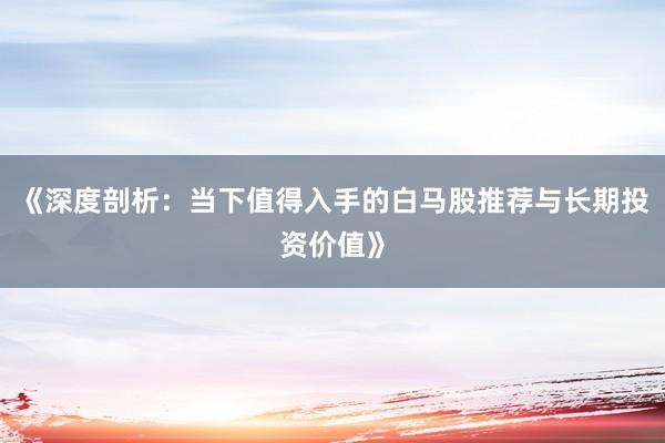《深度剖析：当下值得入手的白马股推荐与长期投资价值》