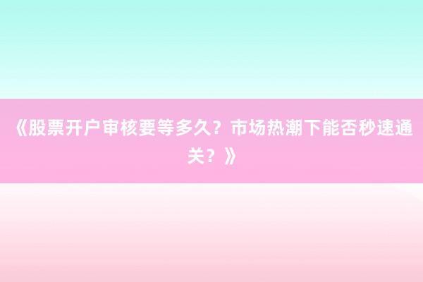 《股票开户审核要等多久？市场热潮下能否秒速通关？》