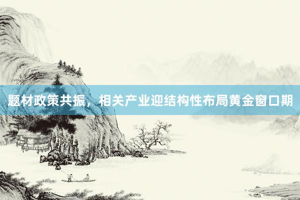 题材政策共振，相关产业迎结构性布局黄金窗口期