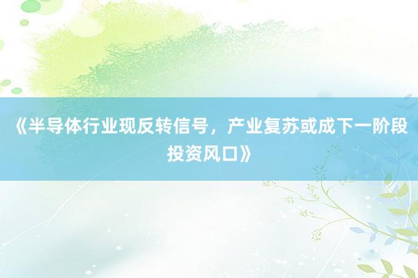 《半导体行业现反转信号，产业复苏或成下一阶段投资风口》