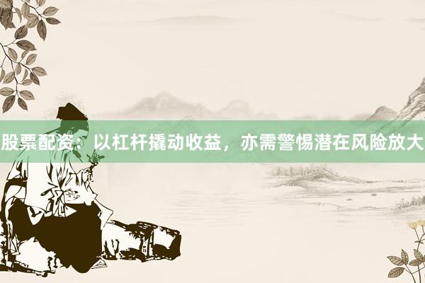 股票配资：以杠杆撬动收益，亦需警惕潜在风险放大