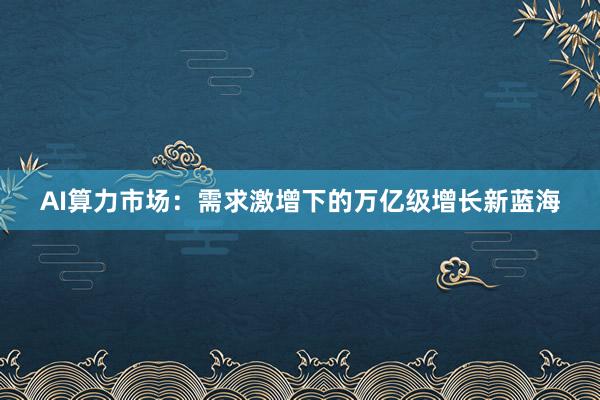 AI算力市场：需求激增下的万亿级增长新蓝海
