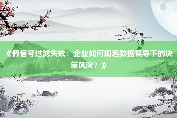 《假信号过滤失效:企业如何规避数据误导下的决策风险?》