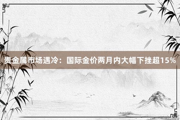 贵金属市场遇冷：国际金价两月内大幅下挫超15%