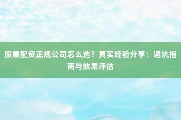 股票配资正规公司怎么选？真实经验分享：避坑指南与效果评估